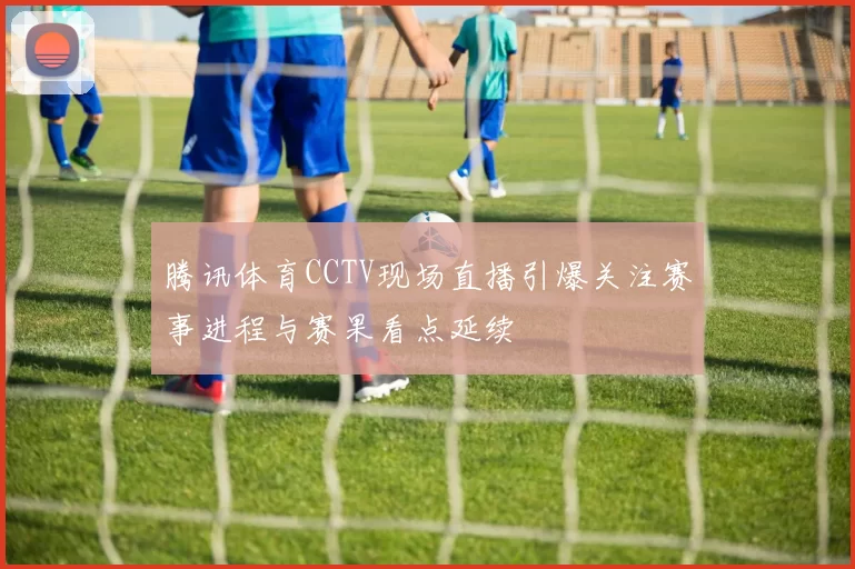 腾讯体育CCTV现场直播引爆关注赛事进程与赛果看点延续
