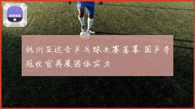 杭州亚运会乒乓球决赛落幕 国乒夺冠收官再展团体实力