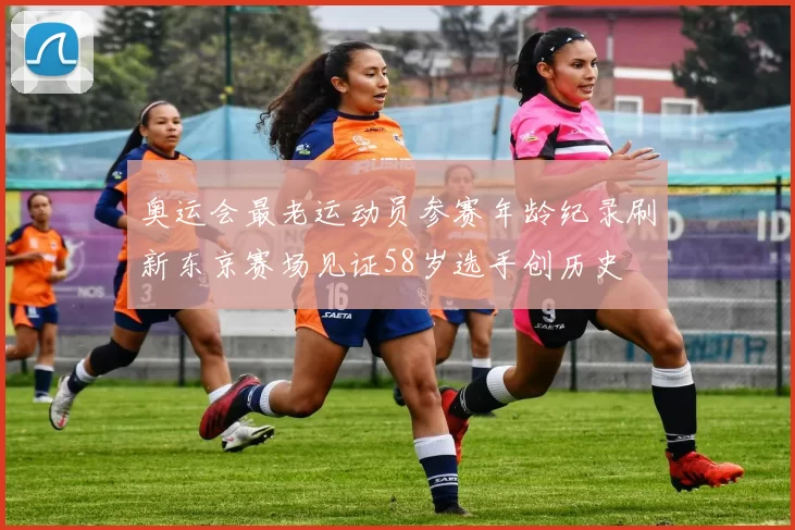 奥运会最老运动员参赛年龄纪录刷新东京赛场见证58岁选手创历史
