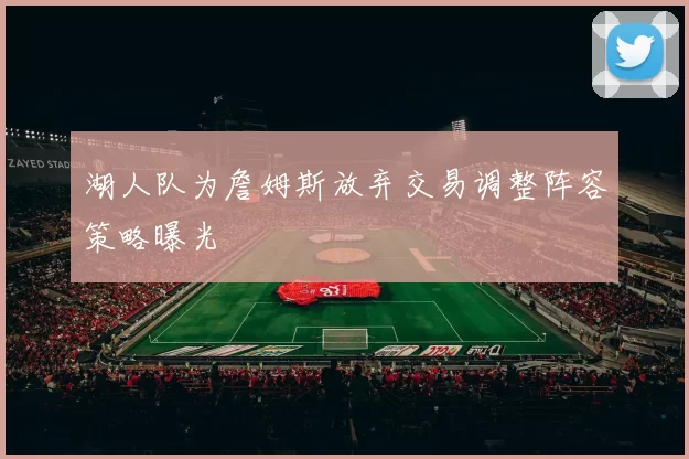 湖人队为詹姆斯放弃交易调整阵容策略曝光