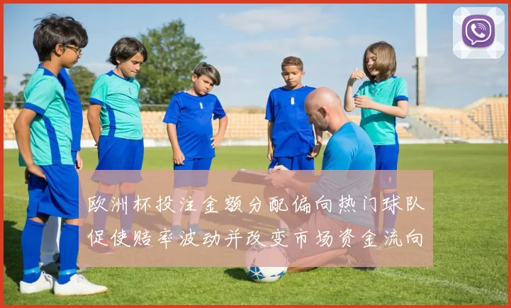 欧洲杯投注金额分配偏向热门球队促使赔率波动并改变市场资金流向