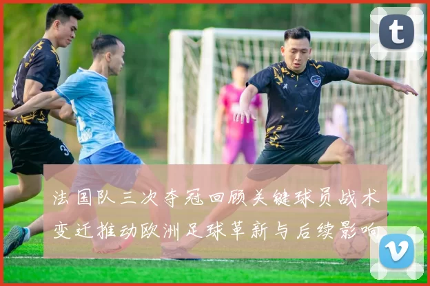 法国队三次夺冠回顾关键球员战术变迁推动欧洲足球革新与后续影响解析