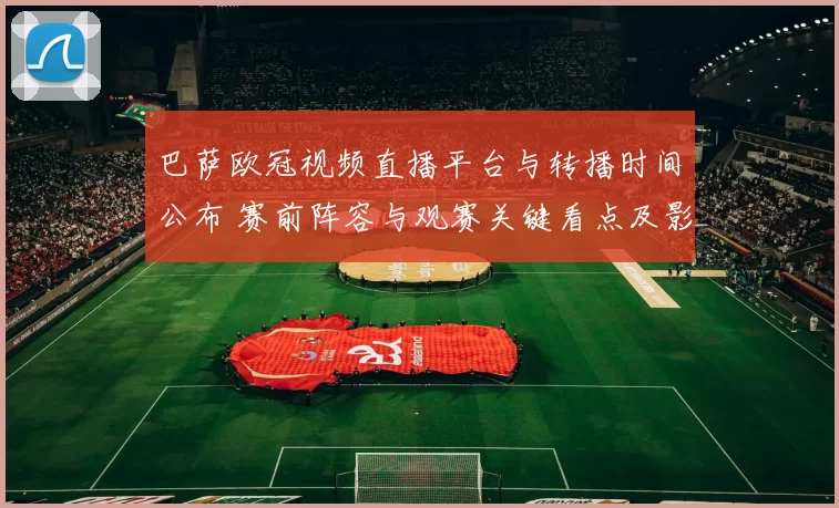 巴萨欧冠视频直播平台与转播时间公布 赛前阵容与观赛关键看点及影响