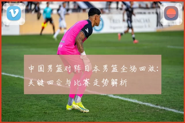 中国男篮对阵日本男篮全场回放:关键回合与比赛走势解析