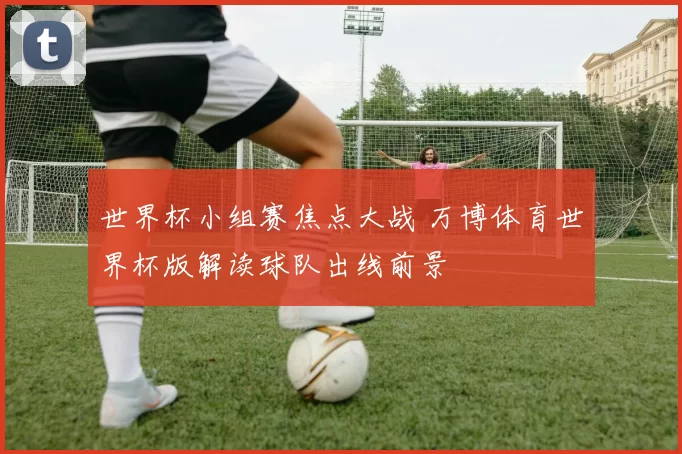 世界杯小组赛焦点大战 万博体育世界杯版解读球队出线前景