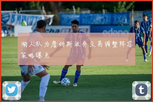 湖人队为詹姆斯放弃交易调整阵容策略曝光