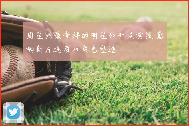 周星驰最崇拜的明星公开谈演技 影响新片选角和角色塑造