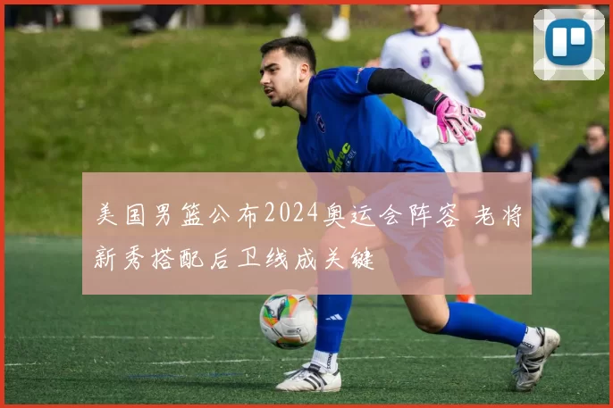 美国男篮公布2024奥运会阵容 老将新秀搭配后卫线成关键