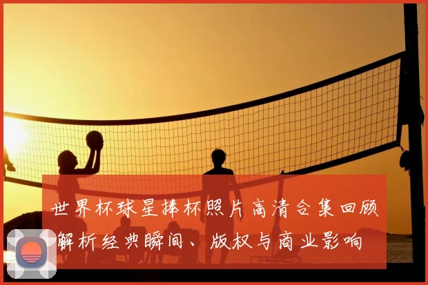 世界杯球星捧杯照片高清合集回顾 解析经典瞬间、版权与商业影响