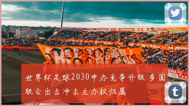 世界杯足球2030申办竞争升级 多国联合出击冲击主办权归属