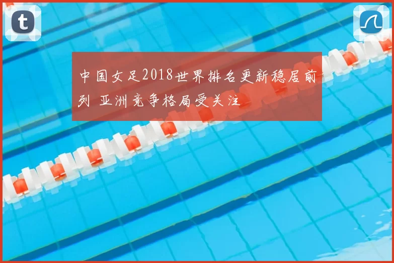 中国女足2018世界排名更新稳居前列 亚洲竞争格局受关注