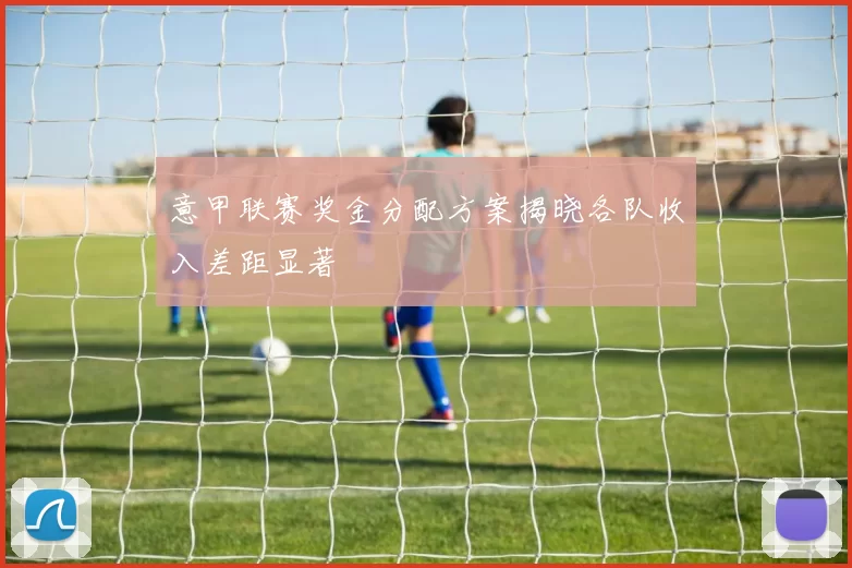 意甲联赛奖金分配方案揭晓各队收入差距显著