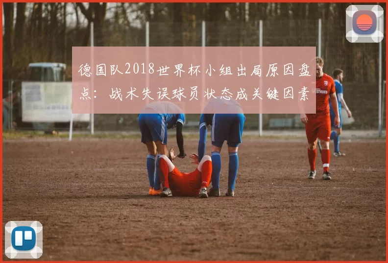 德国队2018世界杯小组出局原因盘点：战术失误球员状态成关键因素