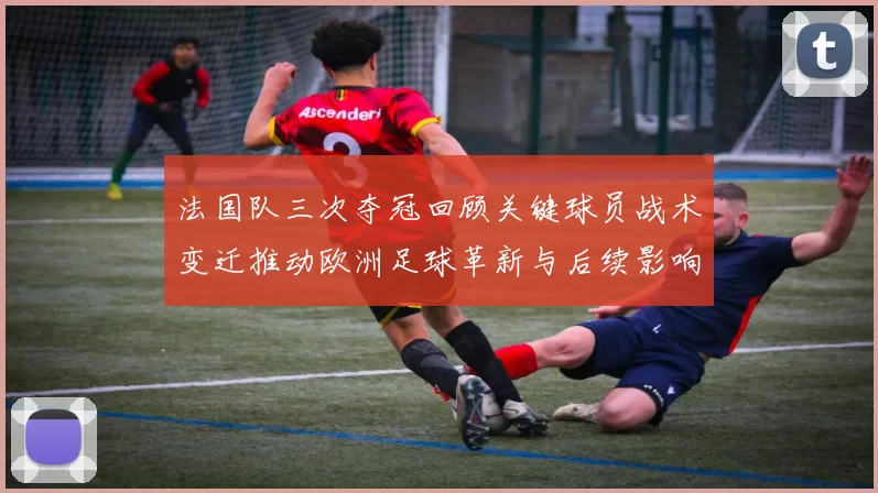 法国队三次夺冠回顾关键球员战术变迁推动欧洲足球革新与后续影响解析