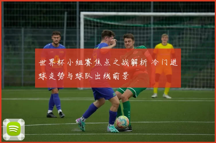 世界杯小组赛焦点之战解析 冷门进球走势与球队出线前景