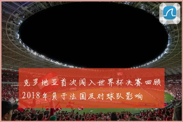克罗地亚首次闯入世界杯决赛回顾2018年负于法国及对球队影响