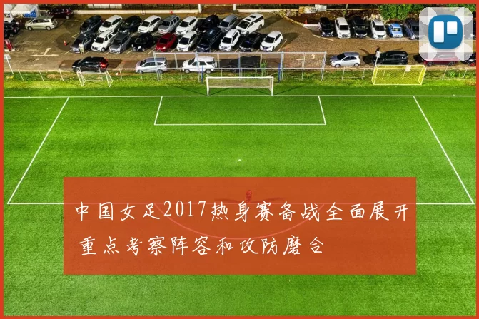 中国女足2017热身赛备战全面展开 重点考察阵容和攻防磨合