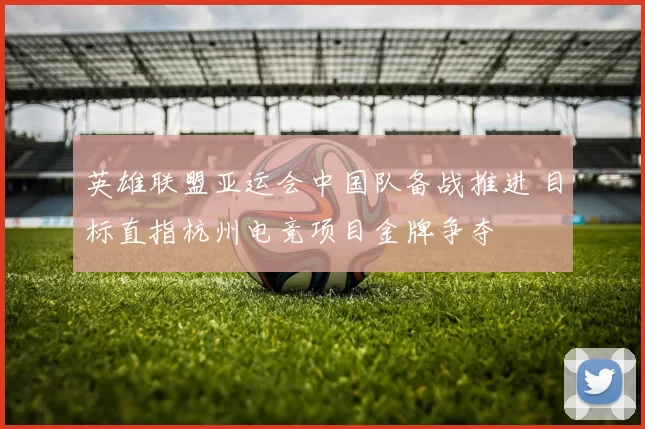 英雄联盟亚运会中国队备战推进 目标直指杭州电竞项目金牌争夺