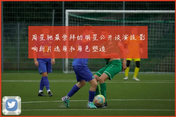 周星驰最崇拜的明星公开谈演技 影响新片选角和角色塑造