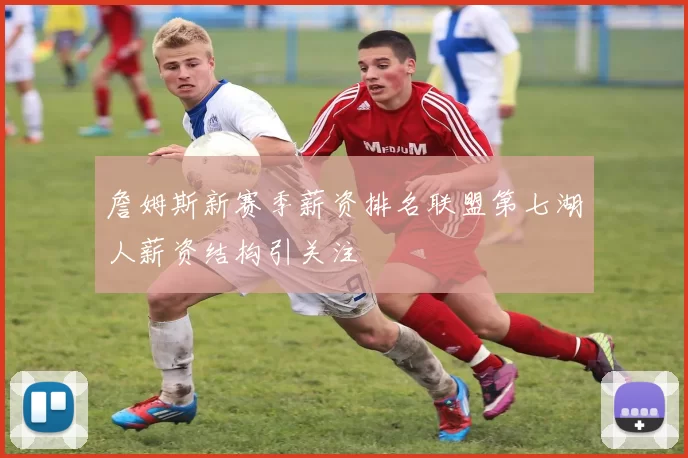 詹姆斯新赛季薪资排名联盟第七湖人薪资结构引关注