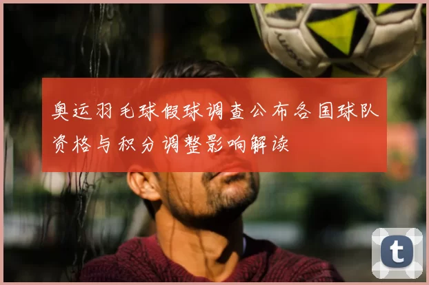 奥运羽毛球假球调查公布各国球队资格与积分调整影响解读