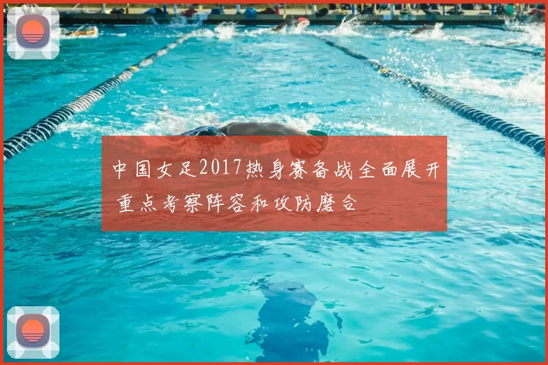 中国女足2017热身赛备战全面展开 重点考察阵容和攻防磨合