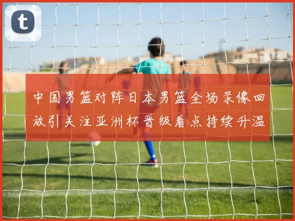 中国男篮对阵日本男篮全场录像回放引关注亚洲杯晋级看点持续升温