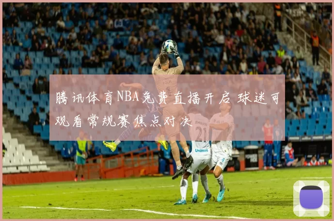 腾讯体育NBA免费直播开启 球迷可观看常规赛焦点对决