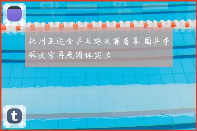 杭州亚运会乒乓球决赛落幕 国乒夺冠收官再展团体实力