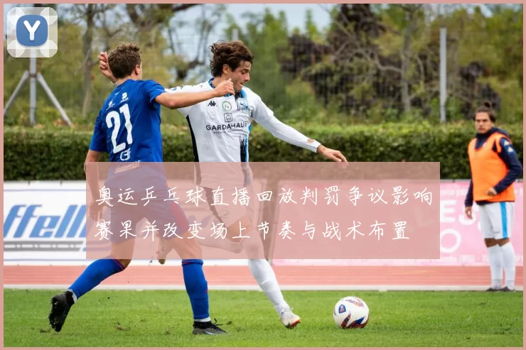 奥运乒乓球直播回放判罚争议影响赛果并改变场上节奏与战术布置