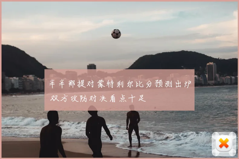 辛辛那提对蒙特利尔比分预测出炉 双方攻防对决看点十足