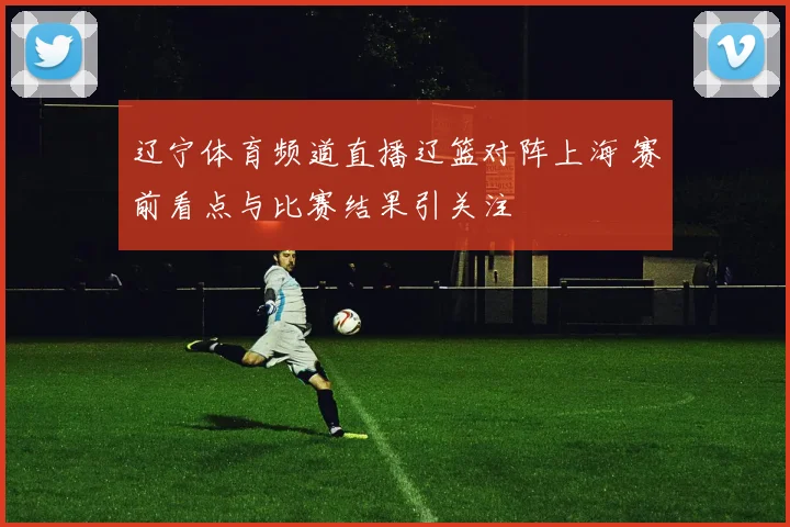 辽宁体育频道直播辽篮对阵上海 赛前看点与比赛结果引关注