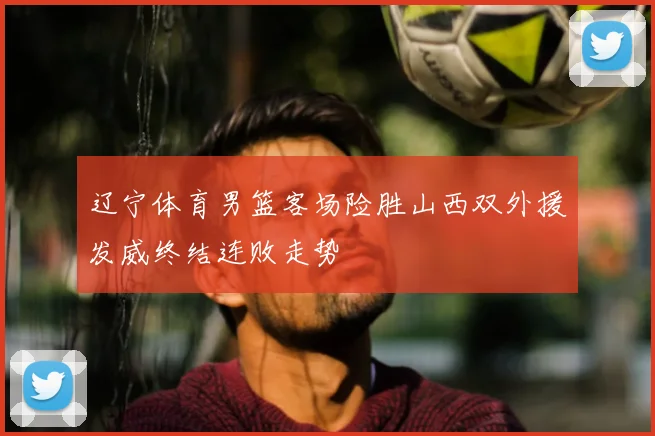 辽宁体育男篮客场险胜山西双外援发威终结连败走势