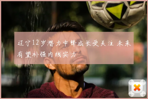 辽宁12岁潜力中锋成长受关注 未来有望补强内线实力