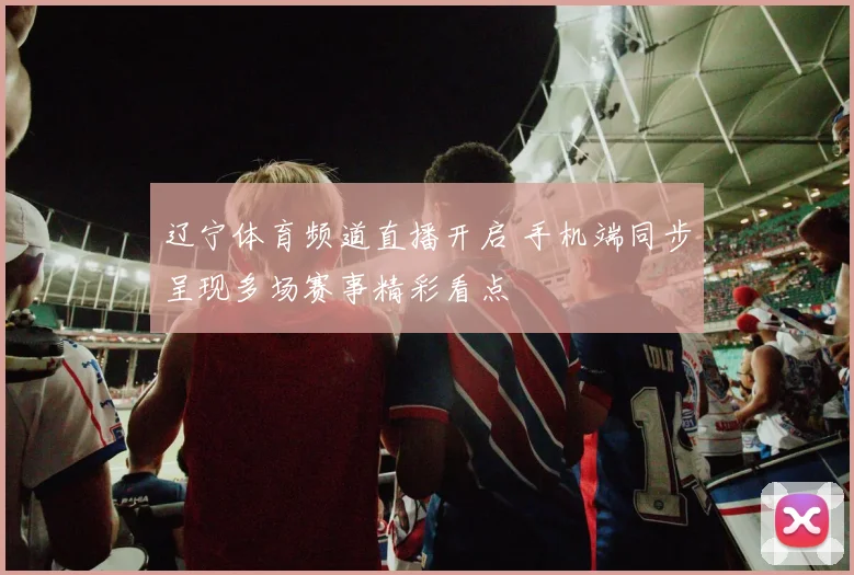 辽宁体育频道直播开启 手机端同步呈现多场赛事精彩看点