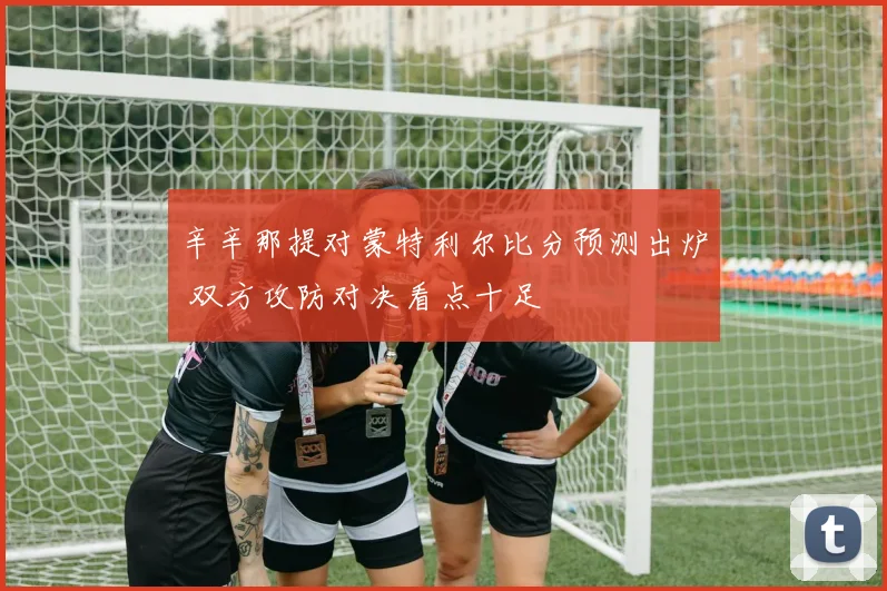 辛辛那提对蒙特利尔比分预测出炉 双方攻防对决看点十足
