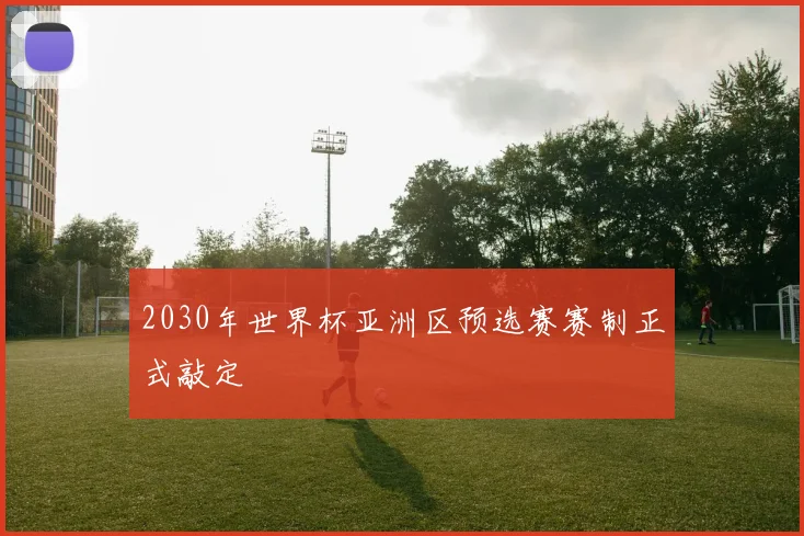 2030年世界杯亚洲区预选赛赛制正式敲定
