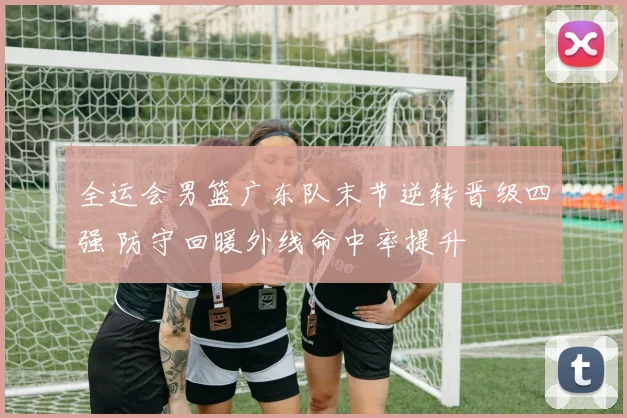 全运会男篮广东队末节逆转晋级四强 防守回暖外线命中率提升