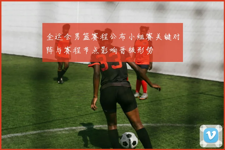 全运会男篮赛程公布小组赛关键对阵与赛程节点影响晋级形势