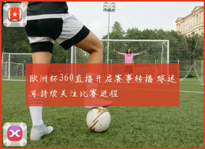 欧洲杯360直播开启赛事转播 球迷可持续关注比赛进程
