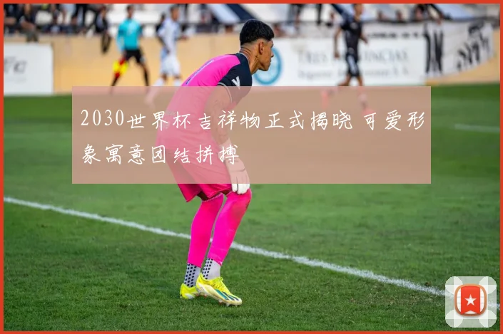 2030世界杯吉祥物正式揭晓 可爱形象寓意团结拼搏