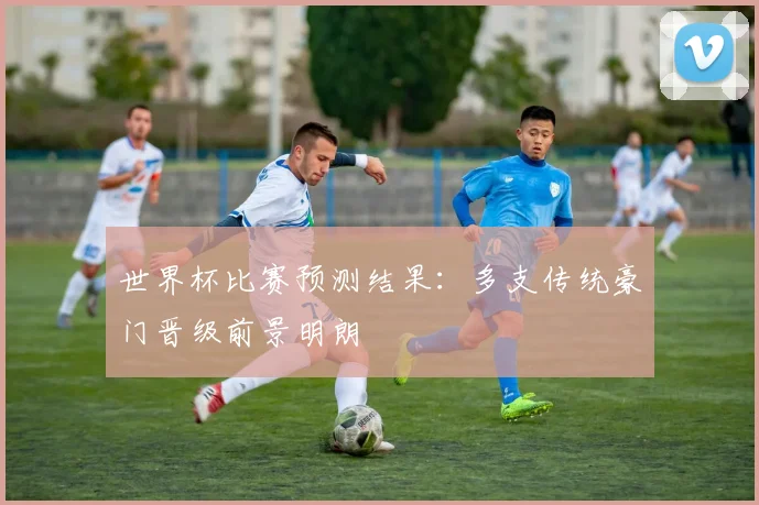 世界杯比赛预测结果:多支传统豪门晋级前景明朗